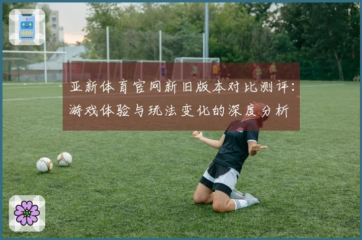 亚新体育官网新旧版本对比测评：游戏体验与玩法变化的深度分析