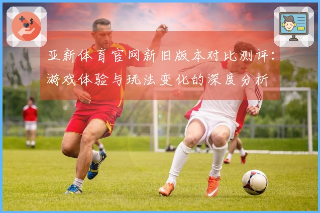 亚新体育官网新旧版本对比测评：游戏体验与玩法变化的深度分析