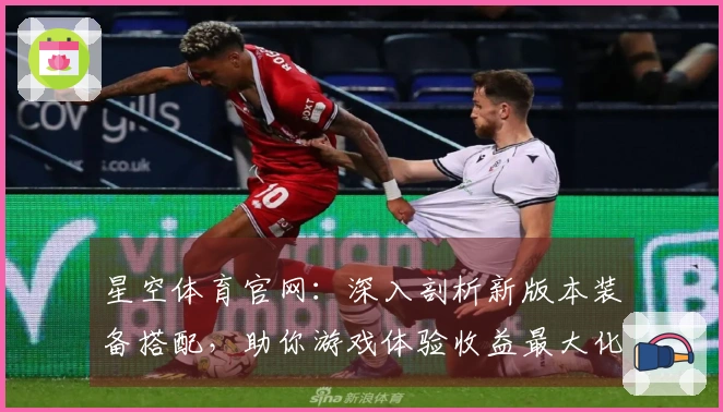 星空体育官网：深入剖析新版本装备搭配，助你游戏体验收益最大化